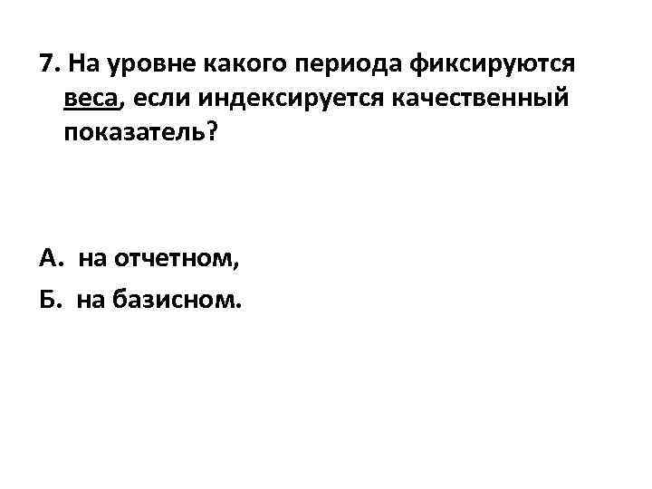 7. На уровне какого периода фиксируются веса, если индексируется качественный показатель? А. на отчетном,