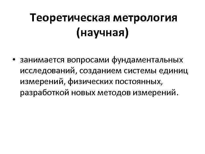 Теоретическая метрология (научная) • занимается вопросами фундаментальных исследований, созданием системы единиц измерений, физических постоянных,