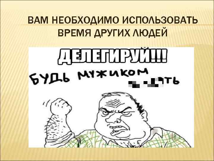 ВАМ НЕОБХОДИМО ИСПОЛЬЗОВАТЬ ВРЕМЯ ДРУГИХ ЛЮДЕЙ 