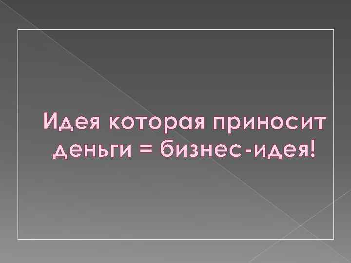 Идея которая приносит деньги = бизнес-идея! 