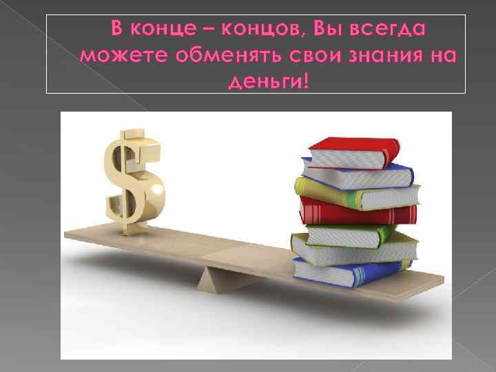 В конце – концов, Вы всегда можете обменять свои знания на деньги! 