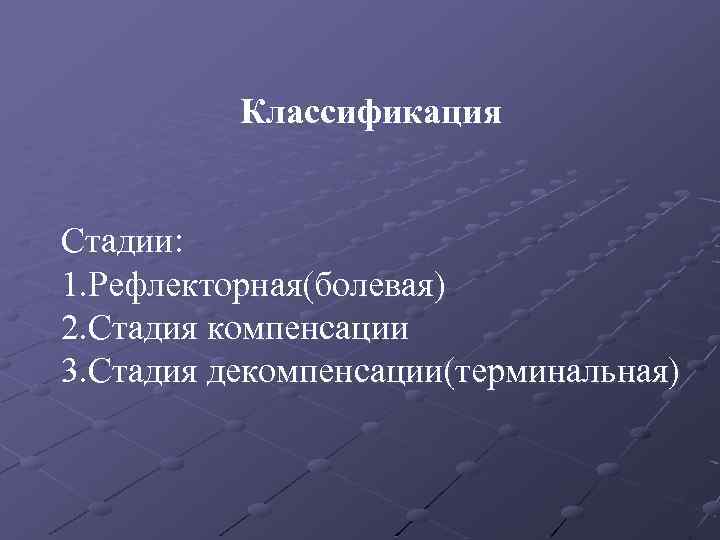 Классификация Стадии: 1. Рефлекторная(болевая) 2. Стадия компенсации 3. Стадия декомпенсации(терминальная) 