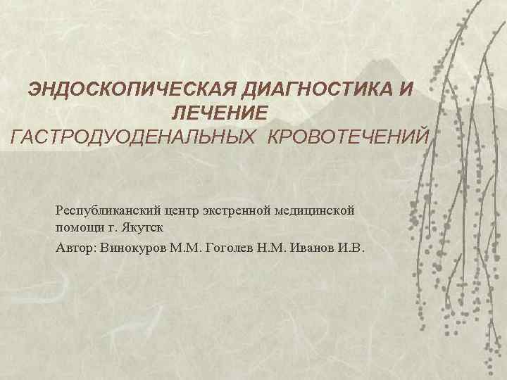 ЭНДОСКОПИЧЕСКАЯ ДИАГНОСТИКА И ЛЕЧЕНИЕ ГАСТРОДУОДЕНАЛЬНЫХ КРОВОТЕЧЕНИЙ Республиканский центр экстренной медицинской помощи г. Якутск Автор: