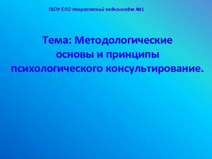 ГБОУ СПО Некрасовский педколледж № 1 Тема: Методологические основы и принципы психологического консультирование. 
