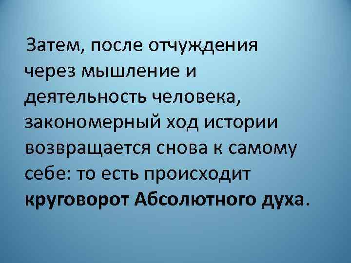 Затем, после отчуждения через мышление и деятельность человека, закономерный ход истории возвращается снова к