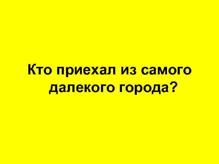 Кто приехал из самого далекого города? 