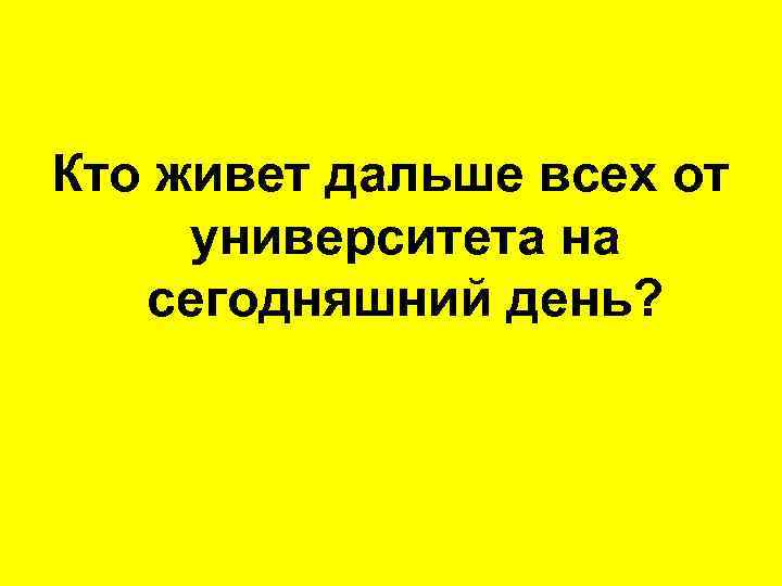 Кто живет дальше всех от университета на сегодняшний день? 