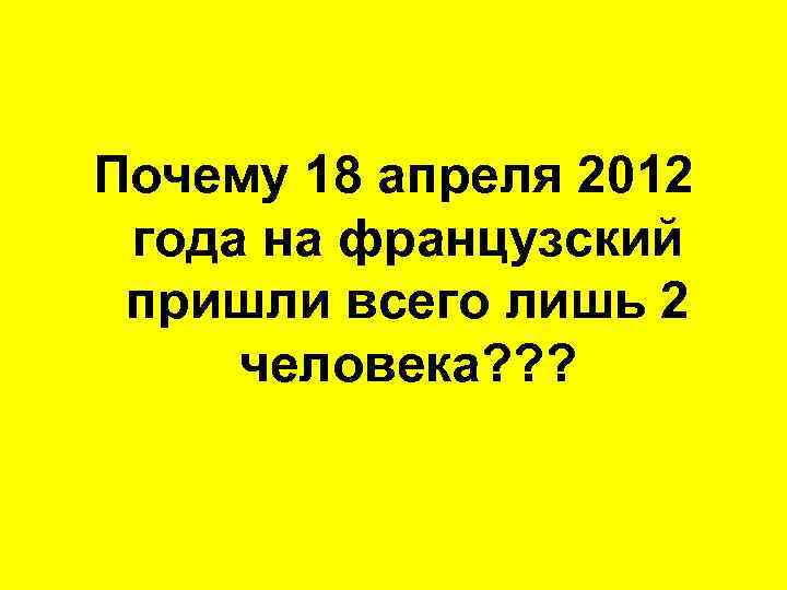 Почему 18 апреля 2012 года на французский пришли всего лишь 2 человека? ? ?