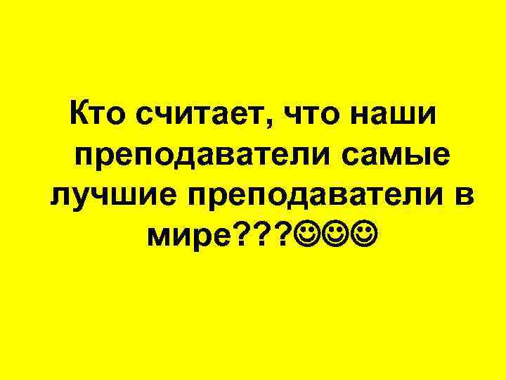 Кто считает, что наши преподаватели самые лучшие преподаватели в мире? ? ? 