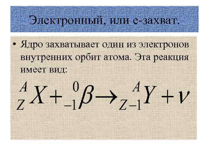 Электронный, или е-захват. • Ядро захватывает один из электронов внутренних орбит атома. Эта реакция