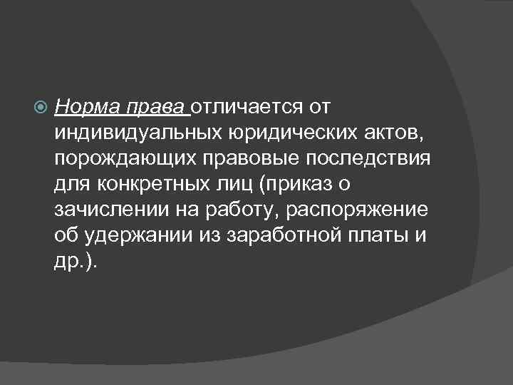   Норма права отличается от индивидуальных юридических актов,  порождающих правовые последствия для