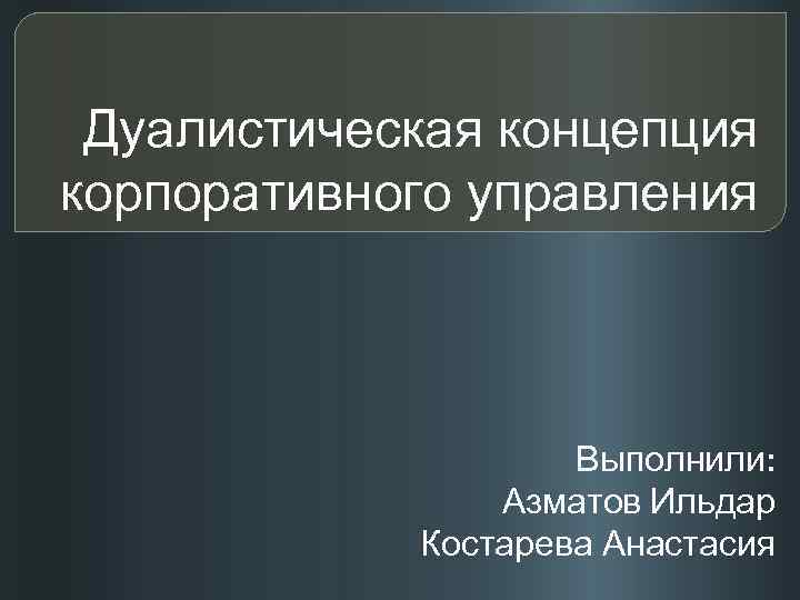  Дуалистическая концепция корпоративного управления    Выполнили:   Азматов Ильдар 
