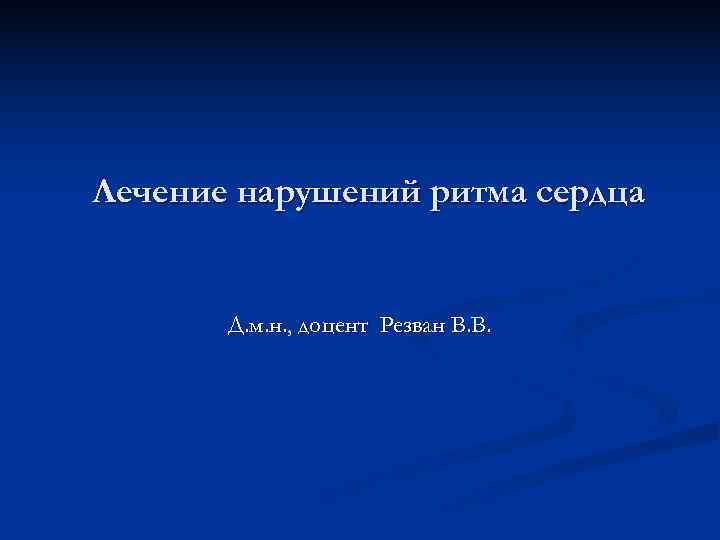 Лечение нарушений ритма сердца   Д. м. н. , доцент Резван В. В.