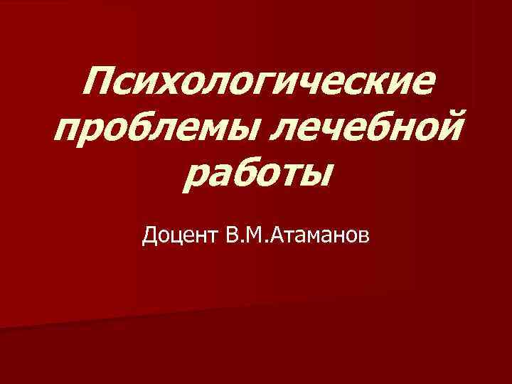  Психологические проблемы лечебной работы  Доцент В. М. Атаманов 