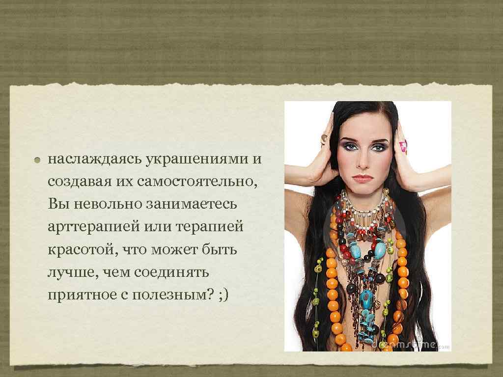 наслаждаясь украшениями и создавая их самостоятельно, Вы невольно занимаетесь арттерапией или терапией красотой, что