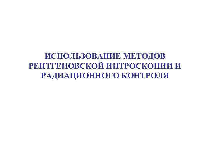   ИСПОЛЬЗОВАНИЕ МЕТОДОВ РЕНТГЕНОВСКОЙ ИНТРОСКОПИИ И  РАДИАЦИОННОГО КОНТРОЛЯ 