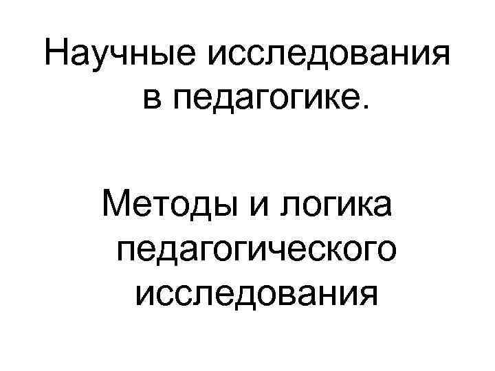 Научные исследования в педагогике. Методы и логика педагогического исследования Научные исследования в педагогике. Методы и логика педагогического исследования