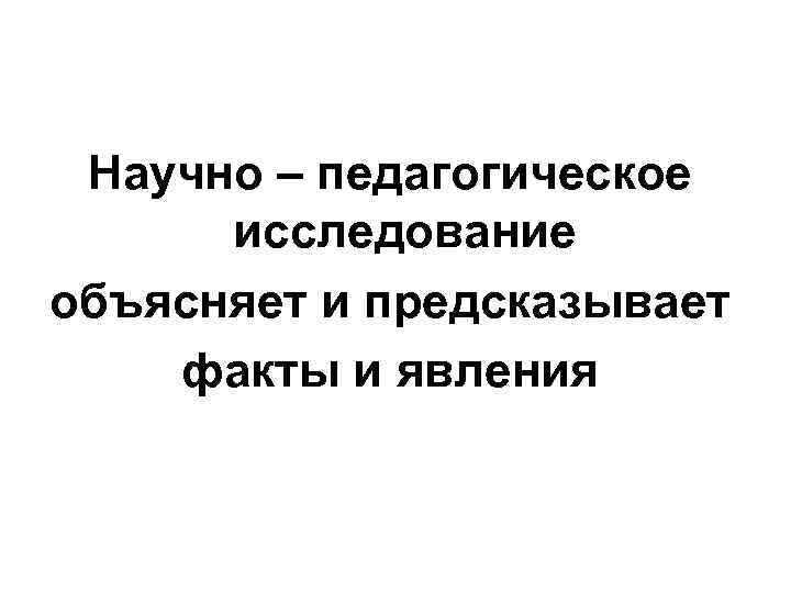 Научно – педагогическое исследование объясняет и предсказывает факты и явления Научно – педагогическое исследование объясняет и предсказывает факты и явления