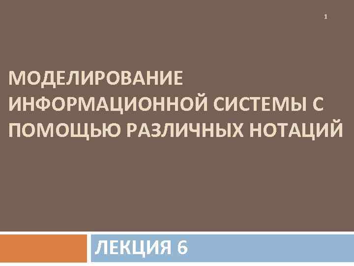     1 МОДЕЛИРОВАНИЕ ИНФОРМАЦИОННОЙ СИСТЕМЫ С ПОМОЩЬЮ РАЗЛИЧНЫХ НОТАЦИЙ  ЛЕКЦИЯ