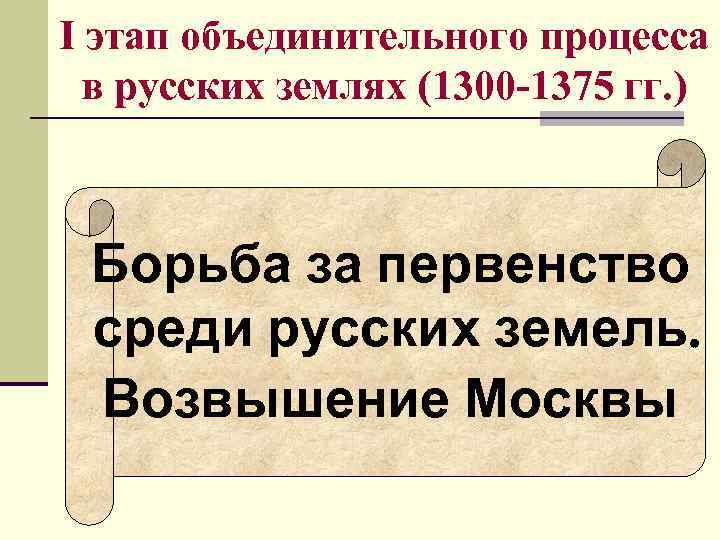 I этап объединительного процесса в русских землях (1300 -1375 гг. ) Борьба за I этап объединительного процесса в русских землях (1300 -1375 гг. ) Борьба за