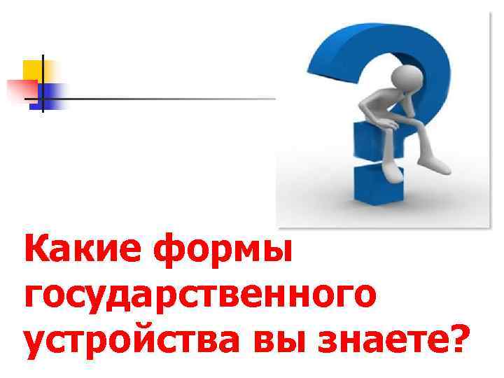Какие формы государственного устройства вы знаете? 