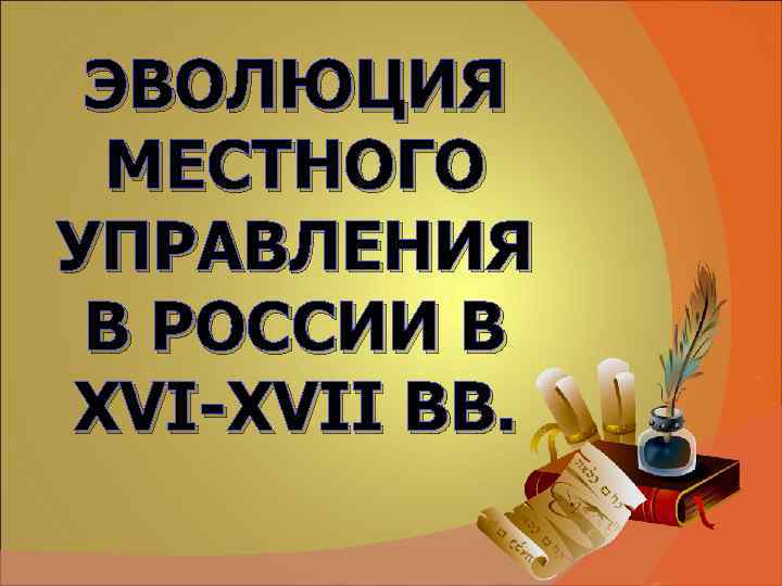 ЭВОЛЮЦИЯ МЕСТНОГО УПРАВЛЕНИЯ В РОССИИ В XVI-XVII ВВ. ЭВОЛЮЦИЯ МЕСТНОГО УПРАВЛЕНИЯ В РОССИИ В XVI-XVII ВВ.