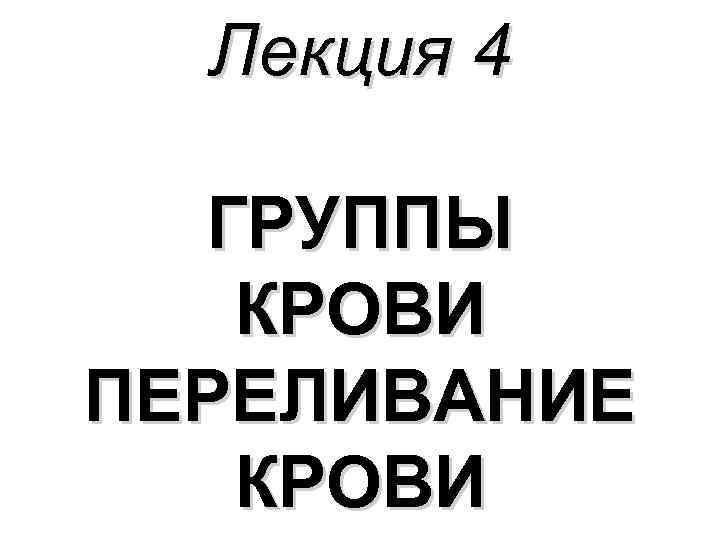 Лекция 4 ГРУППЫ КРОВИ ПЕРЕЛИВАНИЕ КРОВИ Лекция 4 ГРУППЫ КРОВИ ПЕРЕЛИВАНИЕ КРОВИ