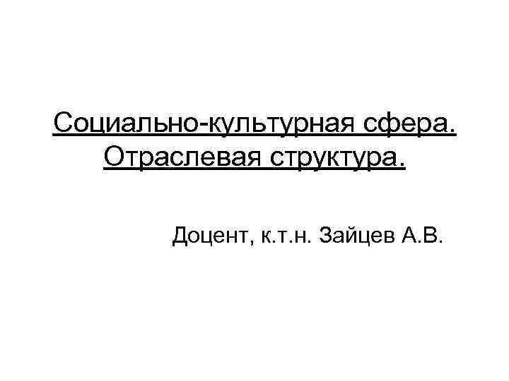 Социально-культурная сфера. Отраслевая структура.  Доцент, к. т. н. Зайцев А. В. 