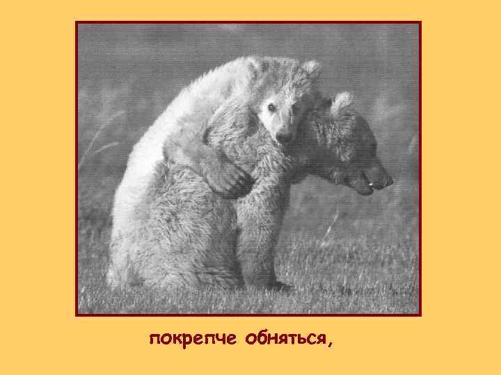 покрепче обняться, 