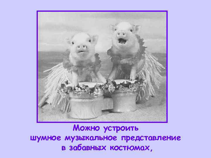    Можно устроить шумное музыкальное представление  в забавных костюмах, 