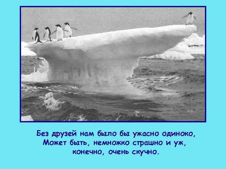 Без друзей нам было бы ужасно одиноко,  Может быть, немножко страшно и уж,