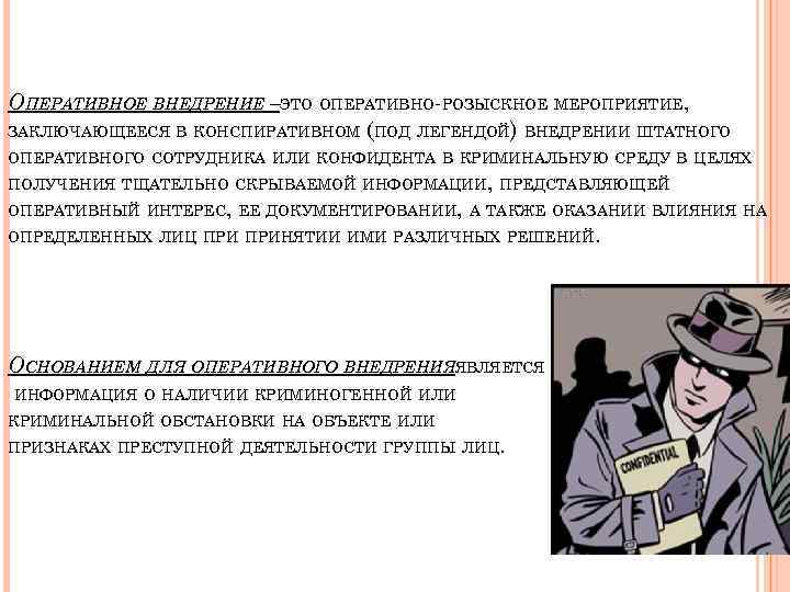 ОПЕРАТИВНОЕ ВНЕДРЕНИЕ –ЭТО ОПЕРАТИВНО-РОЗЫСКНОЕ МЕРОПРИЯТИЕ, ЗАКЛЮЧАЮЩЕЕСЯ В КОНСПИРАТИВНОМ (ПОД ЛЕГЕНДОЙ) ВНЕДРЕНИИ ШТАТНОГО ОПЕРАТИВНОГО СОТРУДНИКА