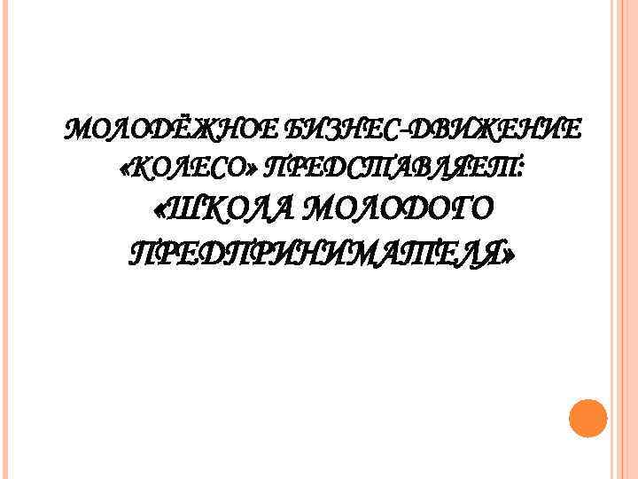МОЛОДЁЖНОЕ БИЗНЕС-ДВИЖЕНИЕ  «КОЛЕСО» ПРЕДСТАВЛЯЕТ:  «ШКОЛА МОЛОДОГО  ПРЕДПРИНИМАТЕЛЯ» 