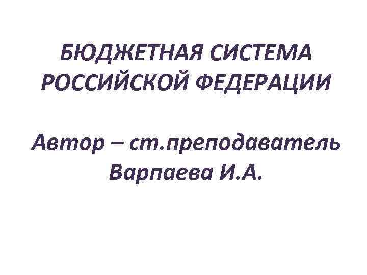 БЮДЖЕТНАЯ СИСТЕМА РОССИЙСКОЙ ФЕДЕРАЦИИ Автор – ст. преподаватель  Варпаева И. А. ©