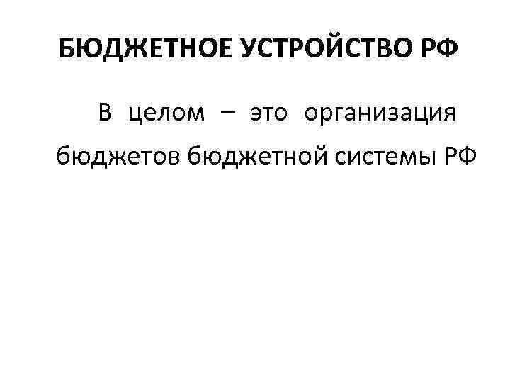 БЮДЖЕТНОЕ УСТРОЙСТВО РФ  В целом – это организация  бюджетов бюджетной системы