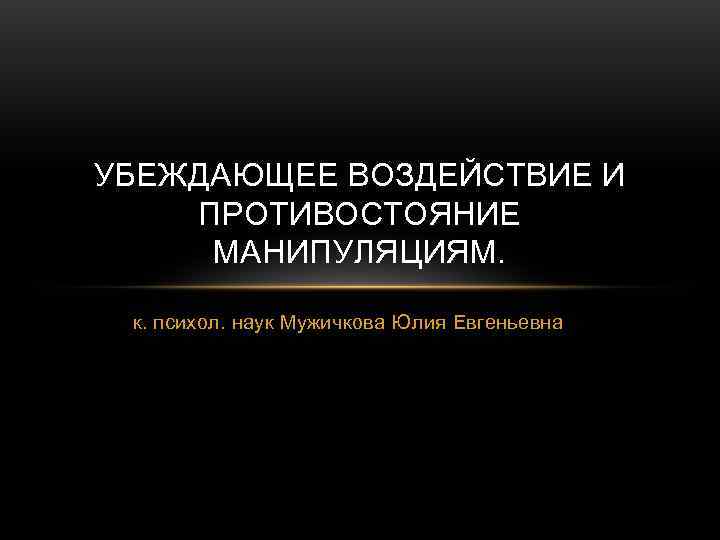 УБЕЖДАЮЩЕЕ ВОЗДЕЙСТВИЕ И ПРОТИВОСТОЯНИЕ  МАНИПУЛЯЦИЯМ.  к. психол. наук Мужичкова Юлия Евгеньевна 