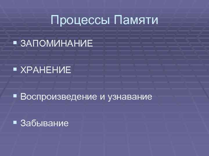   Процессы Памяти § ЗАПОМИНАНИЕ § ХРАНЕНИЕ § Воспроизведение и узнавание § Забывание