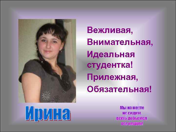 Вежливая, Внимательная, Идеальная студентка! Прилежная, Обязательная! 