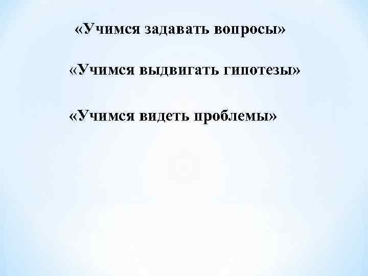  «Учимся задавать вопросы»  «Учимся выдвигать гипотезы»  «Учимся видеть проблемы» 