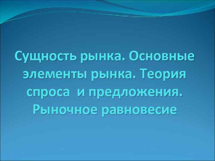 Сущность рынка. Основные элементы рынка. Теория спроса и предложения. Рыночное равновесие Сущность рынка. Основные элементы рынка. Теория спроса и предложения. Рыночное равновесие