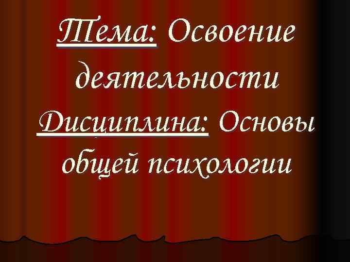  Тема: Освоение деятельности Дисциплина: Основы общей психологии 