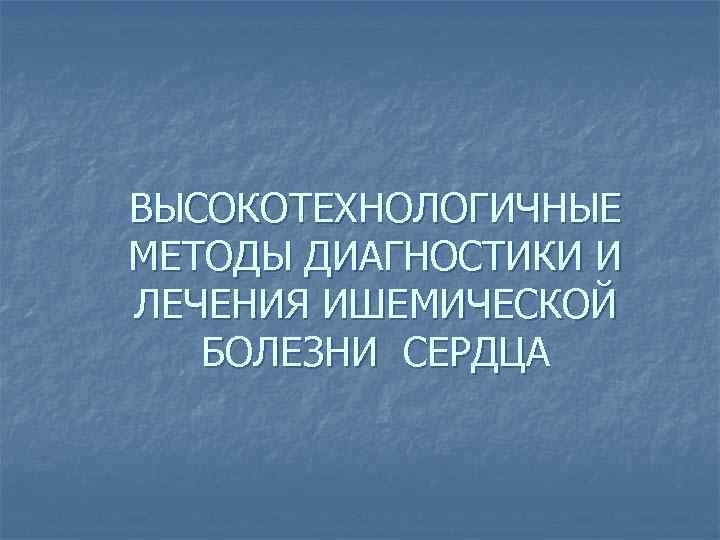 ВЫСОКОТЕХНОЛОГИЧНЫЕ МЕТОДЫ ДИАГНОСТИКИ И ЛЕЧЕНИЯ ИШЕМИЧЕСКОЙ  БОЛЕЗНИ СЕРДЦА 