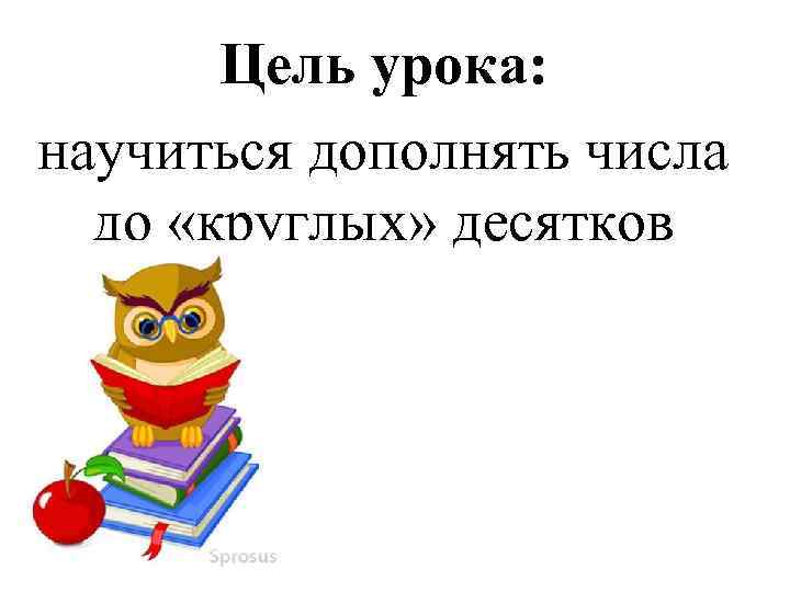   Цель урока: научиться дополнять числа  до «круглых» десятков 