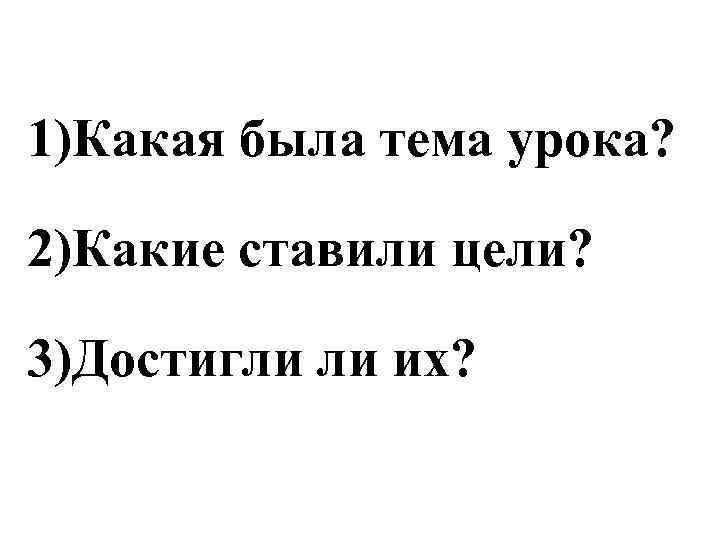 1)Какая была тема урока?  2)Какие ставили цели?  3)Достигли ли их? 