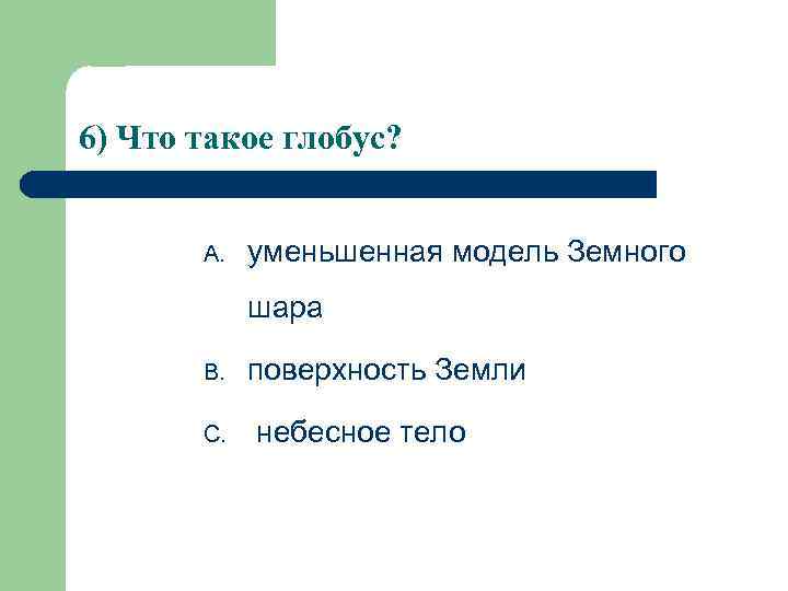 6) Что такое глобус?  A.  уменьшенная модель Земного   шара 