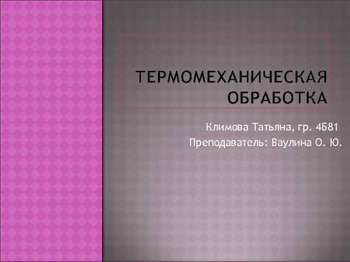ТЕРМОМЕХАНИЧЕСКАЯ   ОБРАБОТКА  Климова Татьяна, гр. 4 Б 81 Преподаватель: Ваулина О.