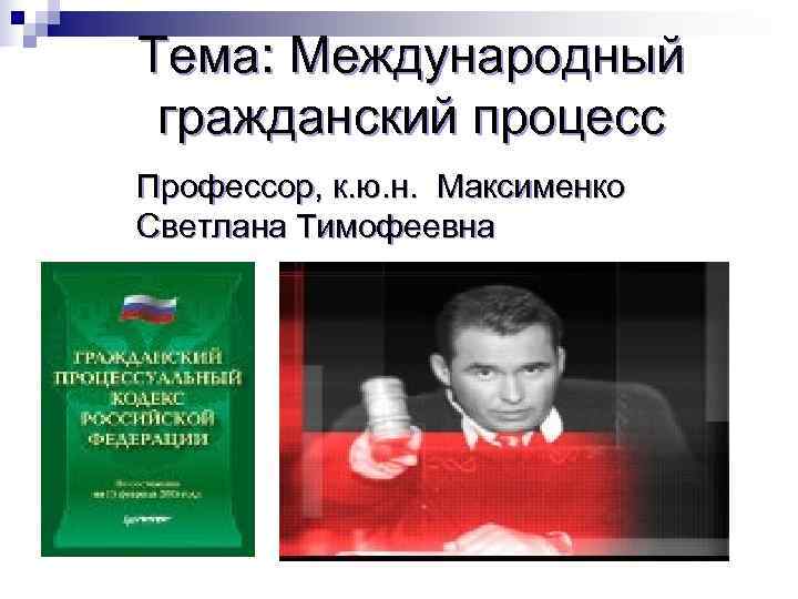 Тема: Международный гражданский процесс Профессор, к. ю. н. Максименко Светлана Тимофеевна 