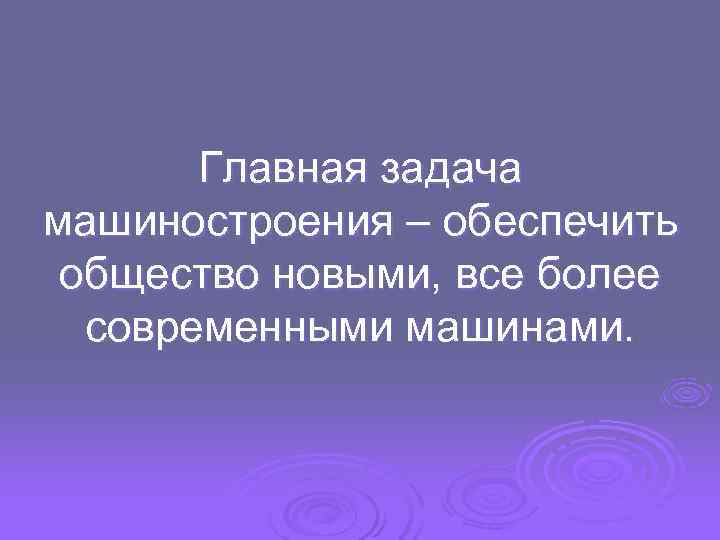   Главная задача машиностроения – обеспечить общество новыми, все более  современными машинами.