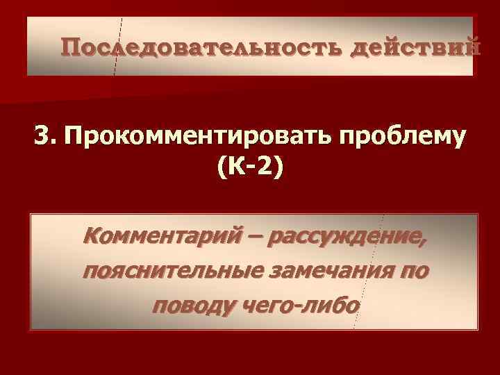  Последовательность действий  3. Прокомментировать проблему   (К-2) Комментарий – рассуждение, пояснительные