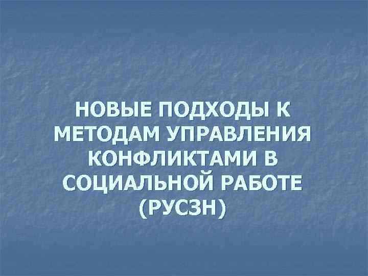  НОВЫЕ ПОДХОДЫ К МЕТОДАМ УПРАВЛЕНИЯ  КОНФЛИКТАМИ В СОЦИАЛЬНОЙ РАБОТЕ  (РУСЗН) 